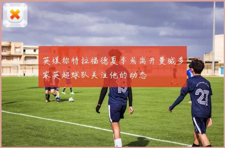 英媒称特拉福德夏季或离开曼城多家英超球队关注他的动态