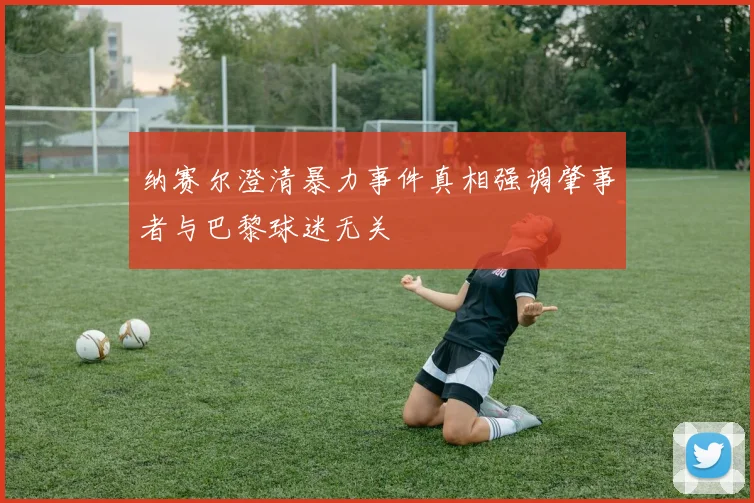 纳赛尔澄清暴力事件真相强调肇事者与巴黎球迷无关