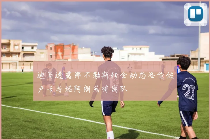 迪马透露那不勒斯转会动态洛伦佐卢卡与诺阿朗或将离队