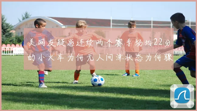 美网友疑惑连续两个赛季场均22分的小火车为何无人问津状态为何骤降