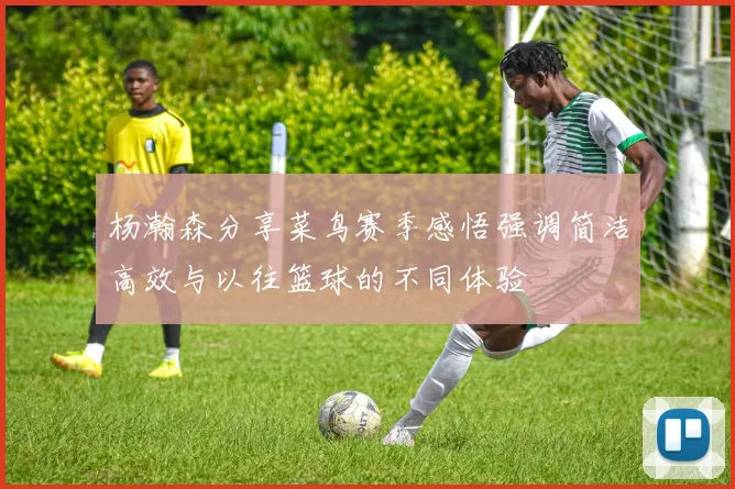 杨瀚森分享菜鸟赛季感悟强调简洁高效与以往篮球的不同体验