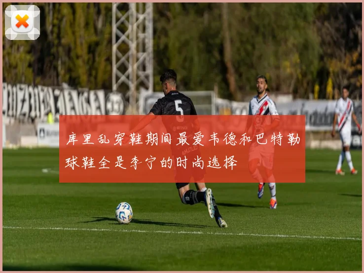 库里乱穿鞋期间最爱韦德和巴特勒球鞋全是李宁的时尚选择