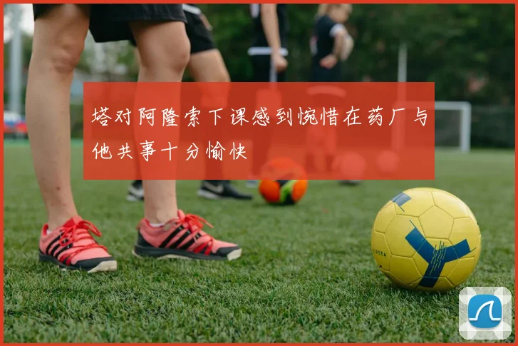 塔对阿隆索下课感到惋惜在药厂与他共事十分愉快