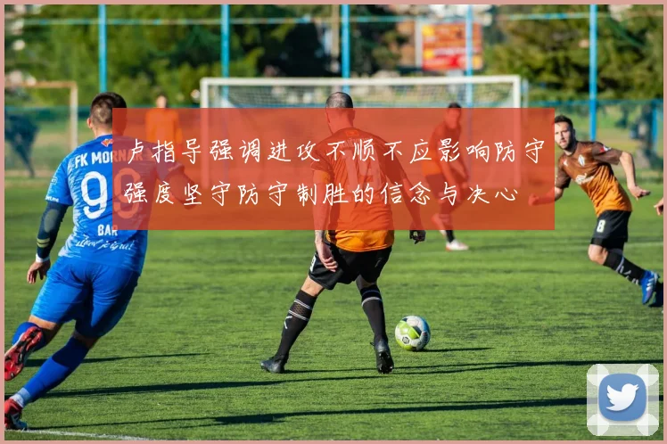 卢指导强调进攻不顺不应影响防守强度坚守防守制胜的信念与决心