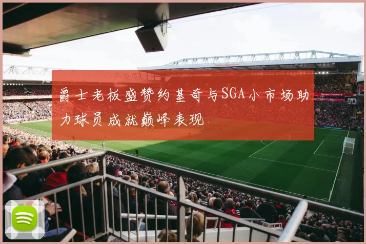 爵士老板盛赞约基奇与SGA小市场助力球员成就巅峰表现
