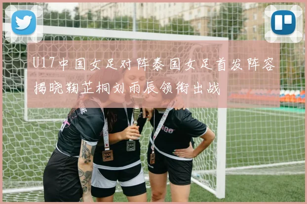 U17中国女足对阵泰国女足首发阵容揭晓鞠芷桐刘雨辰领衔出战