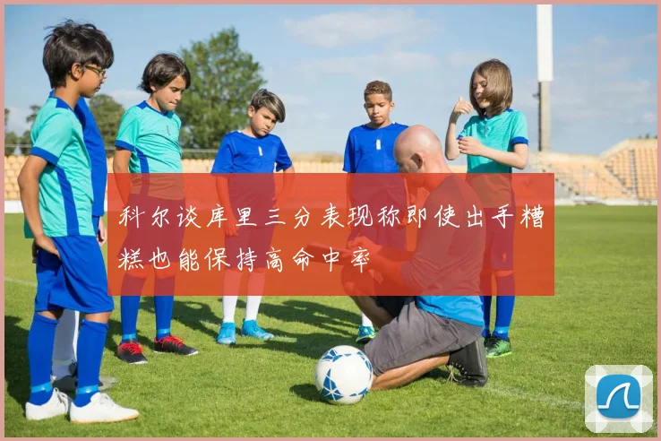 科尔谈库里三分表现称即使出手糟糕也能保持高命中率
