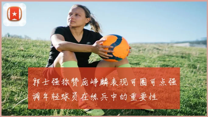 郭士强称赞庞峥麟表现可圈可点强调年轻球员在练兵中的重要性
