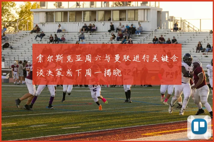 索尔斯克亚周六与曼联进行关键会谈决策或下周一揭晓