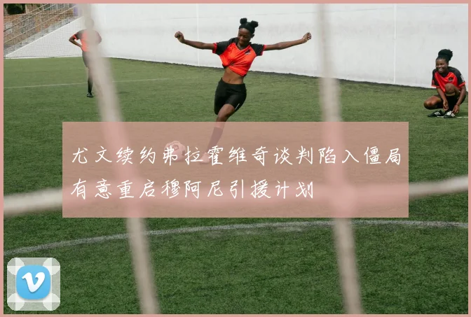尤文续约弗拉霍维奇谈判陷入僵局有意重启穆阿尼引援计划