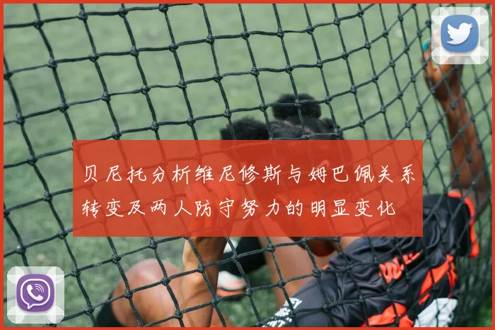 贝尼托分析维尼修斯与姆巴佩关系转变及两人防守努力的明显变化