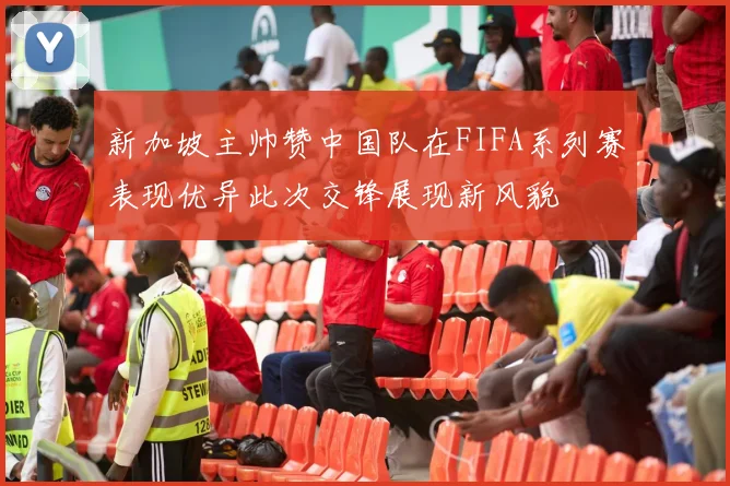 新加坡主帅赞中国队在FIFA系列赛表现优异此次交锋展现新风貌