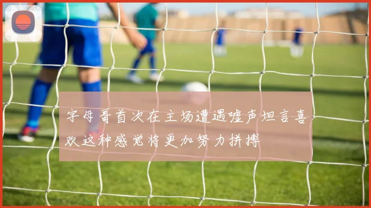 字母哥首次在主场遭遇嘘声坦言喜欢这种感觉将更加努力拼搏