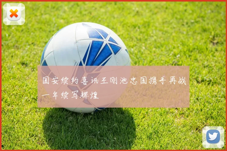 国安续约喜讯王刚池忠国携手再战一年续写辉煌