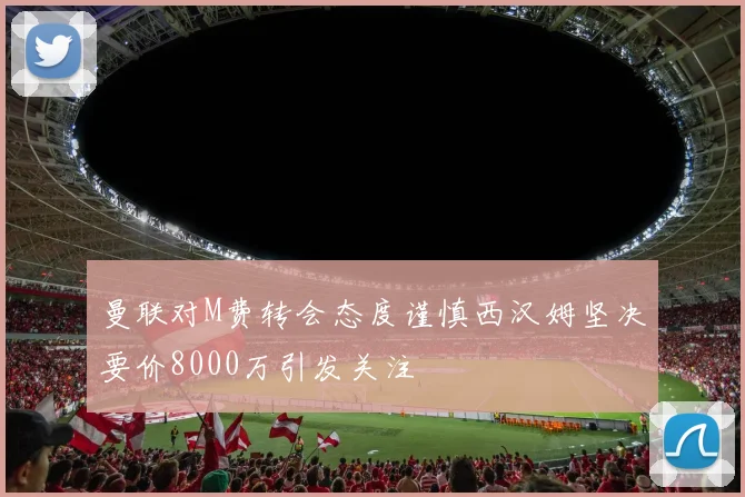 曼联对M费转会态度谨慎西汉姆坚决要价8000万引发关注