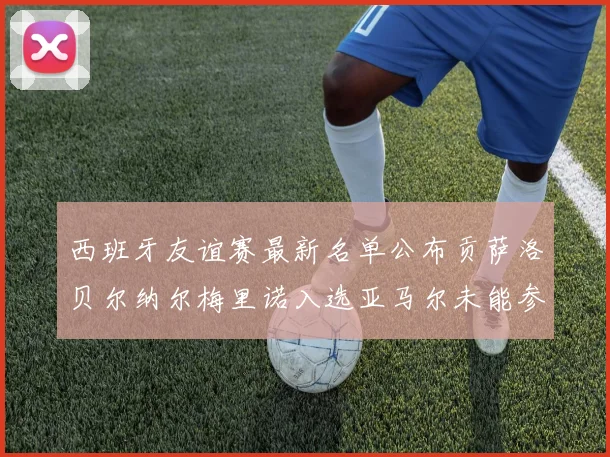 西班牙友谊赛最新名单公布贡萨洛贝尔纳尔梅里诺入选亚马尔未能参赛