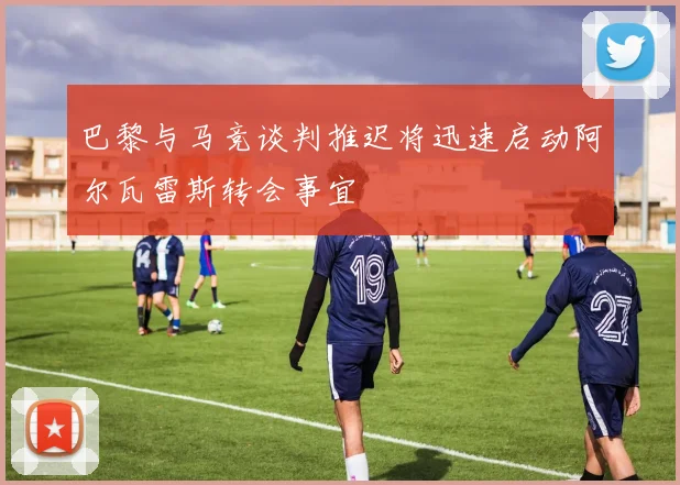 巴黎与马竞谈判推迟将迅速启动阿尔瓦雷斯转会事宜