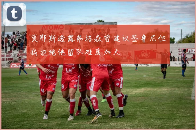 莫耶斯透露弗格森曾建议签鲁尼但我拒绝他留队难度加大