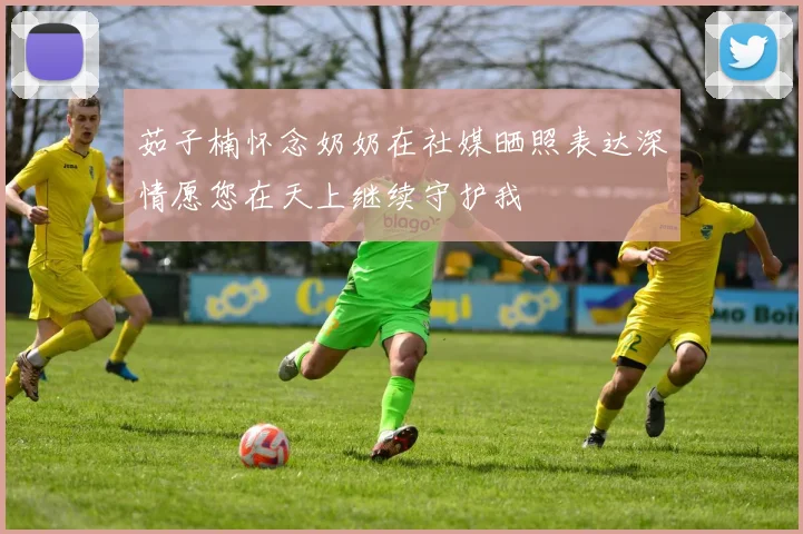 茹子楠怀念奶奶在社媒晒照表达深情愿您在天上继续守护我