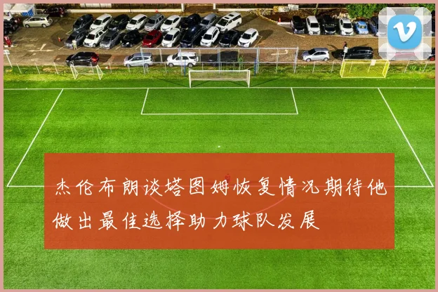 杰伦布朗谈塔图姆恢复情况期待他做出最佳选择助力球队发展