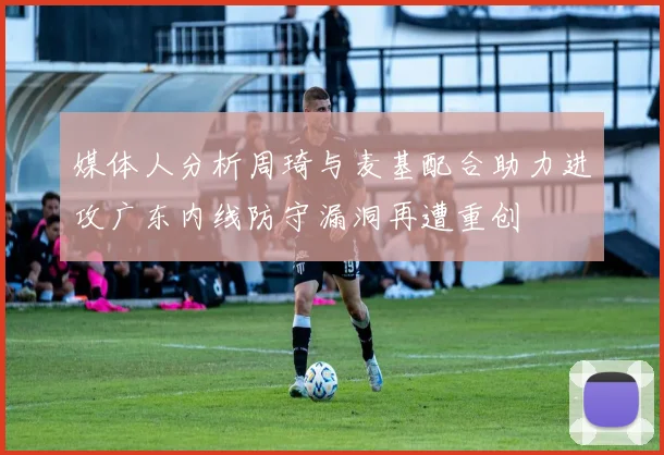 媒体人分析周琦与麦基配合助力进攻广东内线防守漏洞再遭重创