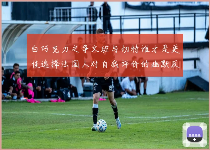 白巧克力之争文班与切特谁才是更佳选择法国人对自我评价的幽默反思