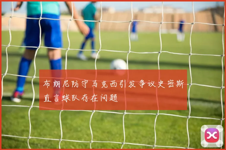 布朗尼防守马克西引发争议史密斯直言球队存在问题