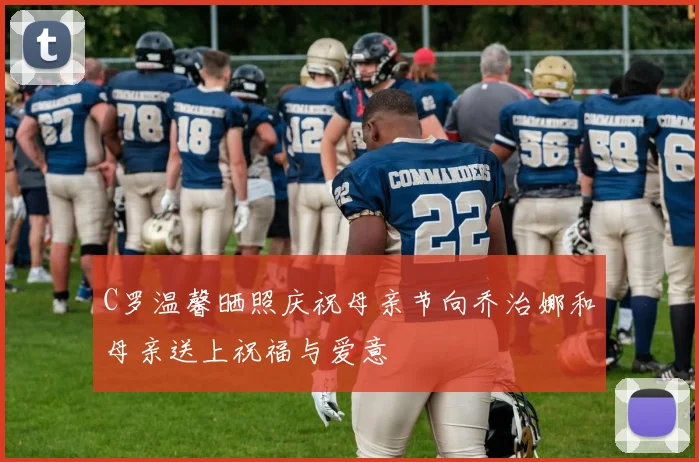C罗温馨晒照庆祝母亲节向乔治娜和母亲送上祝福与爱意